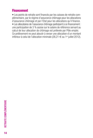 14 
Financement 
• Les points de retraite sont financés par les caisses de retraite com-plémentaire, 
par le régime d’assurance chômage pour les allocations 
d’assurance chômage et par l’Etat pour les allocations qu’il finance. 
• Les allocataires de l’assurance chômage participent à ce financement : 
une participation de 3 % assise sur le salaire de référence servant au 
calcul de leur allocation de chômage est prélevée par Pôle emploi. 
Ce prélèvement ne peut aboutir à verser une allocation d’un montant 
inférieur à celui de l’allocation minimale (28,21 € au 1er juillet 2012). 
RETRAITE COMPLÉMENTAIRE 
 