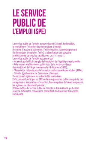 16 
LE SERVICE 
PUBLIC DE 
L’EMPLOI (SPE) 
Le service public de l’emploi a pour mission l’accueil, l’orientation, 
la formation et l’insertion des demandeurs d’emploi. 
A ce titre, il assure le placement, l’indemnisation, l’accompagnement 
du demandeur d’emploi et l’aide à la sécurisation des parcours 
professionnels de tous les salariés (Art. L.5311-1 du CT). 
Le service public de l’emploi est assuré par : 
- les services de l’Etat chargés de l’emploi et de l’égalité professionnelle, 
- Pôle emploi (établissement public issu de la fusion du réseau 
des Assédic et de l’Anpe intervenue le 19 décembre 2008), 
- l’Association nationale pour la formation professionnelle des adultes (AFPA), 
- l’Unédic (gestionnaire de l’assurance chômage). 
Y concourent également les collectivités territoriales. 
Enfin, peuvent participer au SPE certains organismes publics ou privés, des 
entreprises et associations d’insertion, les entreprises de travail temporaire, 
les agences de placement privées. 
Chaque acteur du service public de l’emploi a des missions qui lui sont 
propres. Différentes conventions permettent de déterminer les actions 
communes. 
 