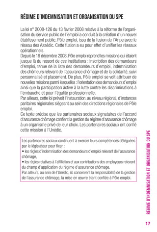 17 
Régime d’indemnisation et organisation du SPE 
La loi n° 2008-126 du 13 février 2008 relative à la réforme de l’organi-sation 
du service public de l’emploi a conduit à la création d’un nouvel 
établissement public, Pôle emploi, issu de la fusion de l’Anpe avec le 
réseau des Assédic. Cette fusion a eu pour effet d’unifier les réseaux 
opérationnels. 
Depuis le 19 décembre 2008, Pôle emploi reprend les missions qui étaient 
jusque là du ressort de ces institutions : inscription des demandeurs 
d’emploi, tenue de la liste des demandeurs d’emploi, indemnisation 
des chômeurs relevant de l’assurance chômage et de la solidarité, suivi 
personnalisé et placement. De plus, Pôle emploi se voit attribuer de 
nouvelles missions parmi lesquelles : l’orientation des demandeurs d’emploi 
ainsi que la participation active à la lutte contre les discriminations à 
l’embauche et pour l’égalité professionnelle. 
Par ailleurs, cette loi prévoit l’instauration, au niveau régional, d’instances 
paritaires régionales siégeant au sein des directions régionales de Pôle 
emploi. 
Ce texte précise que les partenaires sociaux signataires de l’accord 
d’assurance chômage confient la gestion du régime d’assurance chômage 
à un organisme privé de leur choix. Les partenaires sociaux ont confié 
cette mission à l’Unédic. 
Les partenaires sociaux continuent à exercer leurs compétences déléguées 
par le législateur pour fixer : 
• les règles d’indemnisation des demandeurs d’emploi relevant de l’assurance 
chômage, 
• les règles relatives à l’affiliation et aux contributions des employeurs relevant 
du champ d’application du régime d’assurance chômage. 
Par ailleurs, au sein de l’Unédic, ils conservent la responsabilité de la gestion 
de l’assurance chômage, la mise en oeuvre étant confiée à Pôle emploi. 
RÉGIME D’INDEMNISATION ET ORGANISATION DU SPE 
 