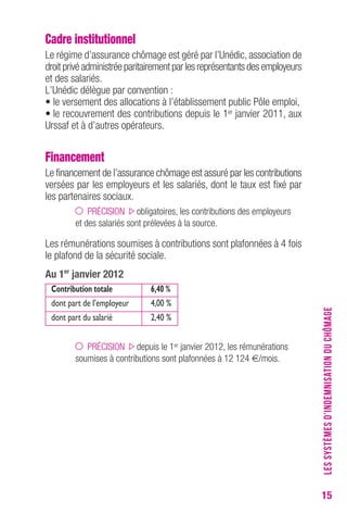 15 
Cadre institutionnel 
Le régime d’assurance chômage est géré par l’Unédic, association de 
droit privé administrée paritairement par les représentants des employeurs 
et des salariés. 
L’Unédic délègue par convention : 
• le versement des allocations à l’établissement public Pôle emploi, 
• le recouvrement des contributions depuis le 1er janvier 2011, aux 
Urssaf et à d’autres opérateurs. 
Financement 
Le financement de l’assurance chômage est assuré par les contributions 
versées par les employeurs et les salariés, dont le taux est fixé par 
les partenaires sociaux. 
PRÉCISION obligatoires, les contributions des employeurs 
et des salariés sont prélevées à la source. 
Les rémunérations soumises à contributions sont plafonnées à 4 fois 
le plafond de la sécurité sociale. 
Au 1er janvier 2012 
Contribution totale 6,40 % 
dont part de l’employeur 4,00 % 
dont part du salarié 2,40 % 
PRÉCISION depuis le 1er janvier 2012, les rémunérations 
soumises à contributions sont plafonnées à 12 124 €/mois. 
LES SYSTÈMES D’INDEMNISATION DU CHÔMAGE 
 