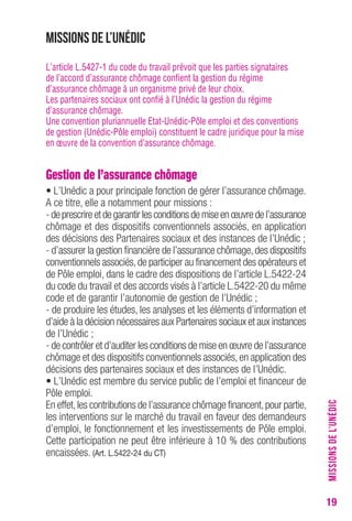 19 
Missions de l’Unédic 
L’article L.5427-1 du code du travail prévoit que les parties signataires 
de l’accord d’assurance chômage confient la gestion du régime 
d’assurance chômage à un organisme privé de leur choix. 
Les partenaires sociaux ont confié à l’Unédic la gestion du régime 
d’assurance chômage. 
Une convention pluriannuelle Etat-Unédic-Pôle emploi et des conventions 
de gestion (Unédic-Pôle emploi) constituent le cadre juridique pour la mise 
en oeuvre de la convention d’assurance chômage. 
Gestion de l’assurance chômage 
• L’Unédic a pour principale fonction de gérer l’assurance chômage. 
A ce titre, elle a notamment pour missions : 
- de prescrire et de garantir les conditions de mise en oeuvre de l’assurance 
chômage et des dispositifs conventionnels associés, en application 
des décisions des Partenaires sociaux et des instances de l’Unédic ; 
- d’assurer la gestion financière de l’assurance chômage, des dispositifs 
conventionnels associés, de participer au financement des opérateurs et 
de Pôle emploi, dans le cadre des dispositions de l’article L.5422-24 
du code du travail et des accords visés à l’article L.5422-20 du même 
code et de garantir l’autonomie de gestion de l’Unédic ; 
- de produire les études, les analyses et les éléments d’information et 
d’aide à la décision nécessaires aux Partenaires sociaux et aux instances 
de l’Unédic ; 
- de contrôler et d’auditer les conditions de mise en oeuvre de l’assurance 
chômage et des dispositifs conventionnels associés, en application des 
décisions des partenaires sociaux et des instances de l’Unédic. 
• L’Unédic est membre du service public de l’emploi et financeur de 
Pôle emploi. 
En effet, les contributions de l’assurance chômage financent, pour partie, 
les interventions sur le marché du travail en faveur des demandeurs 
d’emploi, le fonctionnement et les investissements de Pôle emploi. 
Cette participation ne peut être inférieure à 10 % des contributions 
encaissées. (Art. L.5422-24 du CT) 
MISSIONS DE L’UNÉDIC 
 