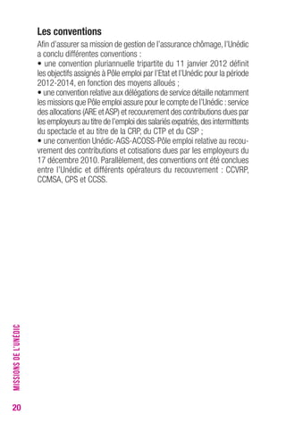 20 
Les conventions 
Afin d’assurer sa mission de gestion de l’assurance chômage, l’Unédic 
a conclu différentes conventions : 
• une convention pluriannuelle tripartite du 11 janvier 2012 définit 
les objectifs assignés à Pôle emploi par l’Etat et l’Unédic pour la période 
2012-2014, en fonction des moyens alloués ; 
• une convention relative aux délégations de service détaille notamment 
les missions que Pôle emploi assure pour le compte de l’Unédic : service 
des allocations (ARE et ASP) et recouvrement des contributions dues par 
les employeurs au titre de l’emploi des salariés expatriés, des intermittents 
du spectacle et au titre de la CRP, du CTP et du CSP ; 
• une convention Unédic-AGS-ACOSS-Pôle emploi relative au recou-vrement 
des contributions et cotisations dues par les employeurs du 
17 décembre 2010. Parallèlement, des conventions ont été conclues 
entre l’Unédic et différents opérateurs du recouvrement : CCVRP, 
CCMSA, CPS et CCSS. 
MISSIONS DE L’UNÉDIC 
 