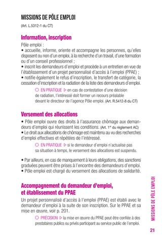 21 
Missions de Pôle emploi 
(Art. L.5312-1 du CT) 
Information, inscription 
Pôle emploi : 
• accueille, informe, oriente et accompagne les personnes, qu’elles 
disposent ou non d’un emploi, à la recherche d’un travail, d’une formation 
ou d’un conseil professionnel ; 
• inscrit les demandeurs d’emploi et procède à un entretien en vue de 
l’établissement d’un projet personnalisé d’accès à l’emploi (PPAE) ; 
• notifie également le refus d’inscription, le transfert de catégorie, la 
cessation d’inscription et la radiation de la liste des demandeurs d’emploi. 
EN PRATIQUE en cas de contestation d’une décision 
de radiation, l’intéressé doit former un recours préalable 
devant le directeur de l’agence Pôle emploi. (Art. R.5412-8 du CT) 
Versement des allocations 
• Pôle emploi ouvre des droits à l’assurance chômage aux deman-deurs 
d’emploi qui réunissent les conditions. (Art. 1er du règlement AC) 
• Le droit aux allocations de chômage est maintenu au vu des recherches 
d’emploi effectives et répétées de l’intéressé. 
EN PRATIQUE si le demandeur d’emploi n’actualise pas 
sa situation à temps, le versement des allocations est suspendu. 
• Par ailleurs, en cas de manquement à leurs obligations, des sanctions 
graduées peuvent être prises à l’encontre des demandeurs d’emploi. 
• Pôle emploi est chargé du versement des allocations de solidarité. 
Accompagnement du demandeur d’emploi, 
et établissement du PPAE 
Un projet personnalisé d’accès à l’emploi (PPAE) est établi avec le 
demandeur d’emploi à la suite de son inscription. Sur le PPAE et sa 
mise en oeuvre, voir p. 201. 
PRÉCISION la mise en oeuvre du PPAE peut être confiée à des 
prestataires publics ou privés participant au service public de l’emploi. 
MISSIONS DE PÔLE EMPLOI 
 
