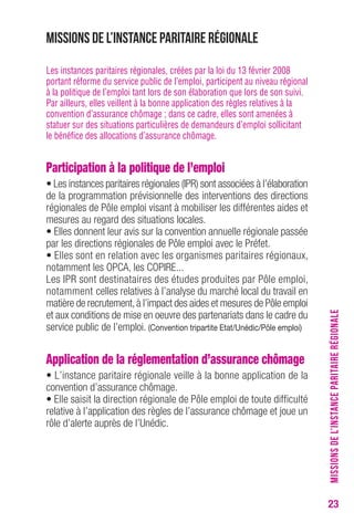 23 
Missions de l’instance paritaire régionale 
Les instances paritaires régionales, créées par la loi du 13 février 2008 
portant réforme du service public de l’emploi, participent au niveau régional 
à la politique de l’emploi tant lors de son élaboration que lors de son suivi. 
Par ailleurs, elles veillent à la bonne application des règles relatives à la 
convention d’assurance chômage ; dans ce cadre, elles sont amenées à 
statuer sur des situations particulières de demandeurs d’emploi sollicitant 
le bénéfice des allocations d’assurance chômage. 
Participation à la politique de l’emploi 
• Les instances paritaires régionales (IPR) sont associées à l’élaboration 
de la programmation prévisionnelle des interventions des directions 
régionales de Pôle emploi visant à mobiliser les différentes aides et 
mesures au regard des situations locales. 
• Elles donnent leur avis sur la convention annuelle régionale passée 
par les directions régionales de Pôle emploi avec le Préfet. 
• Elles sont en relation avec les organismes paritaires régionaux, 
notamment les OPCA, les COPIRE... 
Les IPR sont destinataires des études produites par Pôle emploi, 
notamment celles relatives à l’analyse du marché local du travail en 
matière de recrutement, à l’impact des aides et mesures de Pôle emploi 
et aux conditions de mise en oeuvre des partenariats dans le cadre du 
service public de l’emploi. (Convention tripartite Etat/Unédic/Pôle emploi) 
Application de la réglementation d’assurance chômage 
• L’instance paritaire régionale veille à la bonne application de la 
convention d’assurance chômage. 
• Elle saisit la direction régionale de Pôle emploi de toute difficulté 
relative à l’application des règles de l’assurance chômage et joue un 
rôle d’alerte auprès de l’Unédic. 
MISSIONS DE L’INSTANCE PARITAIRE RÉGIONALE 
 