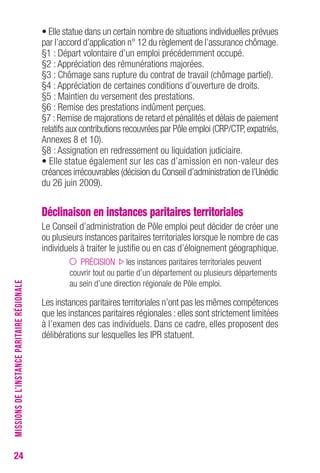 24 
• Elle statue dans un certain nombre de situations individuelles prévues 
par l’accord d’application n° 12 du règlement de l’assurance chômage. 
§1 : Départ volontaire d’un emploi précédemment occupé. 
§2 : Appréciation des rémunérations majorées. 
§3 : Chômage sans rupture du contrat de travail (chômage partiel). 
§4 : Appréciation de certaines conditions d’ouverture de droits. 
§5 : Maintien du versement des prestations. 
§6 : Remise des prestations indûment perçues. 
§7 : Remise de majorations de retard et pénalités et délais de paiement 
relatifs aux contributions recouvrées par Pôle emploi (CRP/CTP, expatriés, 
Annexes 8 et 10). 
§8 : Assignation en redressement ou liquidation judiciaire. 
• Elle statue également sur les cas d’amission en non-valeur des 
créances irrécouvrables (décision du Conseil d’administration de l’Unédic 
du 26 juin 2009). 
Déclinaison en instances paritaires territoriales 
Le Conseil d’administration de Pôle emploi peut décider de créer une 
ou plusieurs instances paritaires territoriales lorsque le nombre de cas 
individuels à traiter le justifie ou en cas d’éloignement géographique. 
PRÉCISION les instances paritaires territoriales peuvent 
couvrir tout ou partie d’un département ou plusieurs départements 
au sein d’une direction régionale de Pôle emploi. 
Les instances paritaires territoriales n’ont pas les mêmes compétences 
que les instances paritaires régionales : elles sont strictement limitées 
à l’examen des cas individuels. Dans ce cadre, elles proposent des 
délibérations sur lesquelles les IPR statuent. 
MISSIONS DE L’INSTANCE PARITAIRE RÉGIONALE 
 