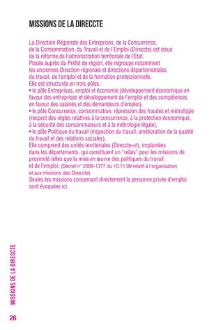 26 
Missions de la Direccte 
La Direction Régionale des Entreprises, de la Concurrence, 
de la Consommation, du Travail et de l'Emploi (Direccte) est issue 
de la réforme de l’administration territoriale de l’Etat. 
Placée auprès du Préfet de région, elle regroupe notamment 
les anciennes Direction régionale et directions départementales 
du travail, de l’emploi et de la formation professionnelle. 
Elle est structurée en trois pôles : 
• le pôle Entreprises, emploi et économie (développement économique en 
faveur des entreprises et développement de l’emploi et des compétences 
en faveur des salariés et des demandeurs d’emploi), 
• le pôle Concurrence, consommation, répression des fraudes et métrologie 
(respect des règles relatives à la concurrence, à la protection économique, 
à la sécurité des consommateurs et à la métrologie légale), 
• le pôle Politique du travail (inspection du travail, amélioration de la qualité 
du travail et des relations sociales). 
Elle comprend des unités territoriales (Direccte-ut), implantées 
dans les départements, qui constituent un “relais” pour les missions de 
proximité telles que la mise en oeuvre des politiques du travail 
et de l’emploi. (Décret n° 2009-1377 du 10.11.09 relatif à l'organisation 
et aux missions des Direccte) 
Seules les missions concernant directement la personne privée d’emploi 
sont évoquées ici. 
MISSIONS DE LA DIRECCTE 
 