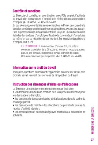 27 
Contrôle et sanctions 
La Direccte-ut contrôle, en coordination avec Pôle emploi, l’aptitude 
au travail des demandeurs d’emploi et la réalité de leurs recherches 
d’emploi. (Art. R.5426-1 ; art. R.5426-2 du CT) 
En cas de manquements liés à ces recherches, le Préfet peut prendre la 
décision de réduire ou de supprimer les allocations. (Art. R.5426-3 du CT) 
Si la suppression des allocations entraîne toujours une radiation de la 
liste des demandeurs d’emploi pour la période concernée, il n’en est pas 
de même en cas de réduction de leur montant. Sur le suivi de la recherche 
d’emploi, voir p. 211. 
EN PRATIQUE le demandeur d’emploi doit, s’il entend 
contester la décision de la Direccte-ut, former un recours gracieux 
puis, le cas échéant, hiérarchique devant le Préfet de région. 
Ces recours ne sont pas suspensifs. (Art. R.5426-11 et s. du CT) 
Information sur le droit du travail 
Toutes les questions concernant l’application du code du travail et le 
droit du travail relèvent des services de l’inspection du travail. 
Instruction des demandes d’aides ou d’allocations 
La Direccte-ut est notamment compétente pour instruire : 
• les demandes d’aides à la création ou à la reprise d’entreprise pour 
les demandeurs d’emploi ; 
• les dossiers de demande d’aides et d’allocations dans le cadre du 
chômage partiel ; 
• les demandes de maintien des allocations de préretraite en cas de 
reprise d’activité réduite ; 
• les contestations et décisions négatives relatives aux allocations de 
solidarité. 
MISSIONS DE LA DIRECCTE 
 