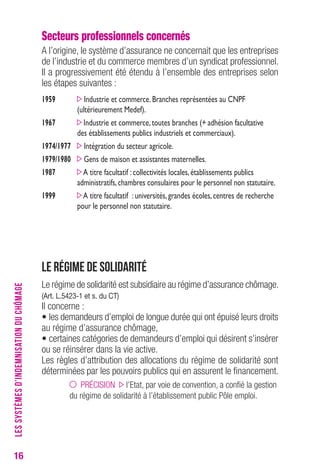 16 
Secteurs professionnels concernés 
A l’origine, le système d’assurance ne concernait que les entreprises 
de l’industrie et du commerce membres d’un syndicat professionnel. 
Il a progressivement été étendu à l’ensemble des entreprises selon 
les étapes suivantes : 
1959 Industrie et commerce. Branches représentées au CNPF 
(ultérieurement Medef). 
1967 Industrie et commerce, toutes branches (+ adhésion facultative 
des établissements publics industriels et commerciaux). 
1974/1977 Intégration du secteur agricole. 
1979/1980 Gens de maison et assistantes maternelles. 
1987 A titre facultatif : collectivités locales, établissements publics 
administratifs, chambres consulaires pour le personnel non statutaire. 
1999 A titre facultatif : universités, grandes écoles, centres de recherche 
pour le personnel non statutaire. 
Le régime de solidarité 
Le régime de solidarité est subsidiaire au régime d’assurance chômage. 
(Art. L.5423-1 et s. du cT) 
Il concerne : 
• les demandeurs d’emploi de longue durée qui ont épuisé leurs droits 
au régime d’assurance chômage, 
• certaines catégories de demandeurs d’emploi qui désirent s’insérer 
ou se réinsérer dans la vie active. 
Les règles d’attribution des allocations du régime de solidarité sont 
déterminées par les pouvoirs publics qui en assurent le financement. 
PRÉCISION l’Etat, par voie de convention, a confié la gestion 
du régime de solidarité à l’établissement public Pôle emploi. 
LES SYSTÈMES D’INDEMNISATION DU CHÔMAGE 
 