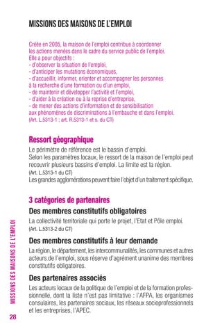 28 
Missions des maisons de l’emploi 
Créée en 2005, la maison de l’emploi contribue à coordonner 
les actions menées dans le cadre du service public de l’emploi. 
Elle a pour objectifs : 
- d’observer la situation de l’emploi, 
- d’anticiper les mutations économiques, 
- d’accueillir, informer, orienter et accompagner les personnes 
à la recherche d’une formation ou d’un emploi, 
- de maintenir et développer l’activité et l’emploi, 
- d’aider à la création ou à la reprise d’entreprise, 
- de mener des actions d’information et de sensibilisation 
aux phénomènes de discriminations à l’embauche et dans l’emploi. 
(Art. L.5313-1 ; art. R.5313-1 et s. du CT) 
Ressort géographique 
Le périmètre de référence est le bassin d’emploi. 
Selon les paramètres locaux, le ressort de la maison de l’emploi peut 
recouvrir plusieurs bassins d’emploi. La limite est la région. 
(Art. L.5313-1 du CT) 
Les grandes agglomérations peuvent faire l’objet d’un traitement spécifique. 
3 catégories de partenaires 
Des membres constitutifs obligatoires 
La collectivité territoriale qui porte le projet, l’Etat et Pôle emploi. 
(Art. L.5313-2 du CT) 
Des membres constitutifs à leur demande 
La région, le département, les intercommunalités, les communes et autres 
acteurs de l’emploi, sous réserve d’agrément unanime des membres 
constitutifs obligatoires. 
Des partenaires associés 
Les acteurs locaux de la politique de l’emploi et de la formation profes-sionnelle, 
dont la liste n’est pas limitative : l’AFPA, les organismes 
consulaires, les partenaires sociaux, les réseaux socioprofessionnels 
et les entreprises, l’APEC. 
MISSIONS DES MAISONS DE L’EMPLOI 
 