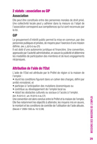29 
2 statuts : association ou GIP 
Association 
Elle peut être constituée entre des personnes morales de droit privé. 
Une collectivité locale peut y adhérer dans la mesure où l’objet de 
l’association correspond aux compétences qui lui sont reconnues par 
la loi. 
GIP 
Le groupement d’intérêt public permet la mise en commun, par des 
personnes publiques et privées, de moyens pour l’exercice d’une mission 
définie. (Art. L.5313-3 du CT) 
Il est doté d’une autonomie juridique et financière. Une convention, 
approuvée par l’autorité administrative, en assure la publicité et détermine 
les modalités de participation des membres et de leurs engagements 
réciproques. 
Attribution de l’aide de l’Etat 
L’aide de l’Etat est attribuée par le Préfet de région si la maison de 
l’emploi : 
• réunit les conditions figurant dans un cahier des charges, défini par 
arrêté ministériel, et 
• participe à l’anticipation des mutations économiques ou 
• contribue au développement de l’emploi local ou 
• réduit les obstacles culturels ou sociaux à l’accès à l’emploi. 
(Art. R.5313-3 ; art. R.5313-4 du CT) 
Une convention est alors conclue entre le Préfet et la maison de l’emploi. 
Elle fixe notamment les objectifs à atteindre, les moyens mis en oeuvre, 
le montant et les conditions de contrôle de l’utilisation de l’aide allouée. 
(Décret n° 2009-1593 du 18.12.09) 
MISSIONS DES MAISONS DE L’EMPLOI 
 