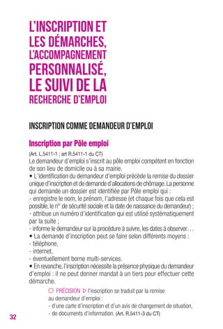 32 
L’INSCRIPTION ET 
LES DÉMARCHES, 
L’ACCOMPAGNEMENT 
PERSONNALISÉ, 
LE SUIVI DE LA 
RECHERCHE D’EMPLOI 
Inscription comme demandeur d’emploi 
Inscription par Pôle emploi 
(Art. L.5411-1 ; art R.5411-1 du CT) 
Le demandeur d’emploi s’inscrit au pôle emploi compétent en fonction 
de son lieu de domicile ou à sa mairie. 
• L’identification du demandeur d’emploi précède la remise du dossier 
unique d’inscription et de demande d’allocations de chômage. La personne 
qui demande un dossier est identifiée par Pôle emploi qui : 
- enregistre le nom, le prénom, l’adresse (et chaque fois que cela est 
possible, le n° de sécurité sociale et la date de naissance du demandeur) ; 
- attribue un numéro d’identification qui est utilisé systématiquement 
par la suite ; 
- informe le demandeur sur la procédure à suivre, les dates à observer… 
• La demande d’inscription peut se faire selon différents moyens : 
- téléphone, 
- internet, 
- éventuellement borne multi-services. 
• En revanche, l’inscription nécessite la présence physique du demandeur 
d’emploi : il ne peut donner mandat à un tiers pour effectuer cette 
démarche. 
PRÉCISION l’inscription se traduit par la remise 
au demandeur d’emploi : 
- d’une carte d’inscription et d’un avis de changement de situation, 
- de documents d’information. (Art. R.5411-3 du CT) 
 