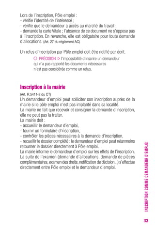33 
Lors de l’inscription, Pôle emploi : 
- vérifie l’identité de l’intéressé ; 
- vérifie que le demandeur a accès au marché du travail ; 
- demande la carte Vitale ; l’absence de ce document ne s’oppose pas 
à l’inscription. En revanche, elle est obligatoire pour toute demande 
d’allocations. (Art. 27 du règlement AC) 
Un refus d’inscription par Pôle emploi doit être notifié par écrit. 
PRÉCISION l’impossibilité d’inscrire un demandeur 
qui n’a pas rapporté les documents nécessaires 
n’est pas considérée comme un refus. 
Inscription à la mairie 
(Art. R.5411-2 du CT) 
Un demandeur d’emploi peut solliciter son inscription auprès de la 
mairie si le pôle emploi n’est pas implanté dans sa localité. 
La mairie ne fait que recevoir et consigner la demande d’inscription, 
elle ne peut pas la traiter. 
La mairie doit : 
- accueillir le demandeur d’emploi, 
- fournir un formulaire d’inscription, 
- contrôler les pièces nécessaires à la demande d’inscription, 
- recueillir le dossier complété : le demandeur d’emploi peut néanmoins 
retourner le dossier directement à Pôle emploi. 
La mairie informe le demandeur d’emploi sur les effets de l’inscription. 
La suite de l’examen (demande d’allocations, demande de pièces 
complémentaires, examen des droits, notification de décision...) s’effectue 
directement entre Pôle emploi et le demandeur d’emploi. 
INSCRIPTION COMME DEMANDEUR D’EMPLOI 
 