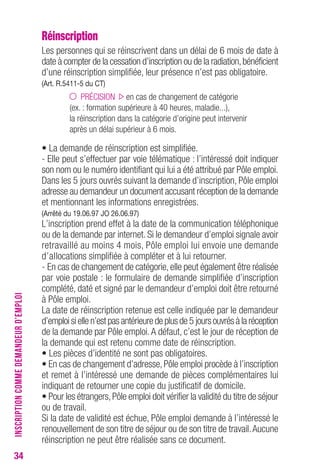 34 
Réinscription 
Les personnes qui se réinscrivent dans un délai de 6 mois de date à 
date à compter de la cessation d’inscription ou de la radiation, bénéficient 
d’une réinscription simplifiée, leur présence n’est pas obligatoire. 
(Art. R.5411-5 du CT) 
PRÉCISION en cas de changement de catégorie 
(ex. : formation supérieure à 40 heures, maladie...), 
la réinscription dans la catégorie d’origine peut intervenir 
après un délai supérieur à 6 mois. 
• La demande de réinscription est simplifiée. 
- Elle peut s’effectuer par voie télématique : l’intéressé doit indiquer 
son nom ou le numéro identifiant qui lui a été attribué par Pôle emploi. 
Dans les 5 jours ouvrés suivant la demande d’inscription, Pôle emploi 
adresse au demandeur un document accusant réception de la demande 
et mentionnant les informations enregistrées. 
(Arrêté du 19.06.97 JO 26.06.97) 
L’inscription prend effet à la date de la communication téléphonique 
ou de la demande par internet. Si le demandeur d’emploi signale avoir 
retravaillé au moins 4 mois, Pôle emploi lui envoie une demande 
d’allocations simplifiée à compléter et à lui retourner. 
- En cas de changement de catégorie, elle peut également être réalisée 
par voie postale : le formulaire de demande simplifiée d’inscription 
complété, daté et signé par le demandeur d’emploi doit être retourné 
à Pôle emploi. 
La date de réinscription retenue est celle indiquée par le demandeur 
d’emploi si elle n’est pas antérieure de plus de 5 jours ouvrés à la réception 
de la demande par Pôle emploi. A défaut, c’est le jour de réception de 
la demande qui est retenu comme date de réinscription. 
• Les pièces d’identité ne sont pas obligatoires. 
• En cas de changement d’adresse, Pôle emploi procède à l’inscription 
et remet à l’intéressé une demande de pièces complémentaires lui 
indiquant de retourner une copie du justificatif de domicile. 
• Pour les étrangers, Pôle emploi doit vérifier la validité du titre de séjour 
ou de travail. 
Si la date de validité est échue, Pôle emploi demande à l’intéressé le 
renouvellement de son titre de séjour ou de son titre de travail. Aucune 
réinscription ne peut être réalisée sans ce document. 
INSCRIPTION COMME DEMANDEUR D’EMPLOI 
 