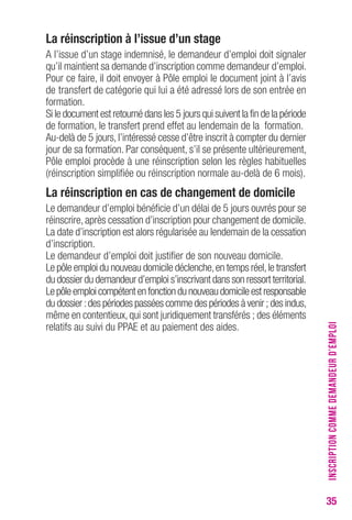 35 
La réinscription à l’issue d’un stage 
A l’issue d’un stage indemnisé, le demandeur d’emploi doit signaler 
qu’il maintient sa demande d’inscription comme demandeur d’emploi. 
Pour ce faire, il doit envoyer à Pôle emploi le document joint à l’avis 
de transfert de catégorie qui lui a été adressé lors de son entrée en 
formation. 
Si le document est retourné dans les 5 jours qui suivent la fin de la période 
de formation, le transfert prend effet au lendemain de la formation. 
Au-delà de 5 jours, l’intéressé cesse d’être inscrit à compter du dernier 
jour de sa formation. Par conséquent, s’il se présente ultérieurement, 
Pôle emploi procède à une réinscription selon les règles habituelles 
(réinscription simplifiée ou réinscription normale au-delà de 6 mois). 
La réinscription en cas de changement de domicile 
Le demandeur d’emploi bénéficie d’un délai de 5 jours ouvrés pour se 
réinscrire, après cessation d’inscription pour changement de domicile. 
La date d’inscription est alors régularisée au lendemain de la cessation 
d’inscription. 
Le demandeur d’emploi doit justifier de son nouveau domicile. 
Le pôle emploi du nouveau domicile déclenche, en temps réel, le transfert 
du dossier du demandeur d’emploi s’inscrivant dans son ressort territorial. 
Le pôle emploi compétent en fonction du nouveau domicile est responsable 
du dossier : des périodes passées comme des périodes à venir ; des indus, 
même en contentieux, qui sont juridiquement transférés ; des éléments 
relatifs au suivi du PPAE et au paiement des aides. 
INSCRIPTION COMME DEMANDEUR D’EMPLOI 
 
