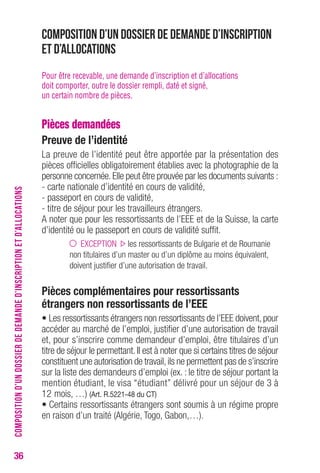 36 
Composition d’un dossier de demande d’inscription 
et d’allocations 
Pour être recevable, une demande d’inscription et d’allocations 
doit comporter, outre le dossier rempli, daté et signé, 
un certain nombre de pièces. 
Pièces demandées 
Preuve de l’identité 
La preuve de l’identité peut être apportée par la présentation des 
pièces officielles obligatoirement établies avec la photographie de la 
personne concernée. Elle peut être prouvée par les documents suivants : 
- carte nationale d’identité en cours de validité, 
- passeport en cours de validité, 
- titre de séjour pour les travailleurs étrangers. 
A noter que pour les ressortissants de l’EEE et de la Suisse, la carte 
d’identité ou le passeport en cours de validité suffit. 
EXCEPTION les ressortissants de Bulgarie et de Roumanie 
non titulaires d’un master ou d’un diplôme au moins équivalent, 
doivent justifier d’une autorisation de travail. 
Pièces complémentaires pour ressortissants 
étrangers non ressortissants de l’EEE 
• Les ressortissants étrangers non ressortissants de l’EEE doivent, pour 
accéder au marché de l’emploi, justifier d’une autorisation de travail 
et, pour s’inscrire comme demandeur d’emploi, être titulaires d’un 
titre de séjour le permettant. Il est à noter que si certains titres de séjour 
constituent une autorisation de travail, ils ne permettent pas de s’inscrire 
sur la liste des demandeurs d’emploi (ex. : le titre de séjour portant la 
mention étudiant, le visa “étudiant” délivré pour un séjour de 3 à 
12 mois, …) (Art. R.5221-48 du CT) 
• Certains ressortissants étrangers sont soumis à un régime propre 
en raison d’un traité (Algérie, Togo, Gabon,…). 
COMPOSITION D’UN DOSSIER DE DEMANDE D’INSCRIPTION ET D’ALLOCATIONS 
 