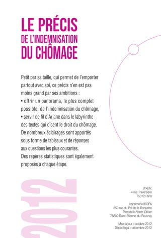 Petit par sa taille, qui permet de l’emporter 
partout avec soi, ce précis n’en est pas 
moins grand par ses ambitions : 
• offrir un panorama, le plus complet 
possible, de l’indemnisation du chômage, 
• servir de fil d’Ariane dans le labyrinthe 
des textes qui disent le droit du chômage. 
De nombreux éclairages sont apportés 
sous forme de tableaux et de réponses 
aux questions les plus courantes. 
Des repères statistiques sont également 
proposés à chaque étape. 
Unédic 
4 rue Traversière 
75012 Paris 
Imprimerie IROPA 
550 rue du Pré de la Roquette 
Parc de la Vente Olivier 
76800 Saint-Etienne-du-Rouvray 
Mise à jour : octobre 2012 
Dépôt légal : décembre 2012 
LE PRÉCIS 
DE L’INDEMNISATION 
DU CHÔMAGE 
 