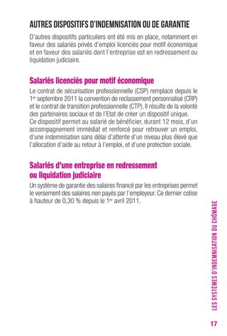 17 
Autres dispositifs d’indemnisation ou de garantie 
D’autres dispositifs particuliers ont été mis en place, notamment en 
faveur des salariés privés d’emploi licenciés pour motif économique 
et en faveur des salariés dont l’entreprise est en redressement ou 
liquidation judiciaire. 
Salariés licenciés pour motif économique 
Le contrat de sécurisation professionnelle (CSP) remplace depuis le 
1er septembre 2011 la convention de reclassement personnalisé (CRP) 
et le contrat de transition professionnelle (CTP). Il résulte de la volonté 
des partenaires sociaux et de l’Etat de créer un dispositif unique. 
Ce dispositif permet au salarié de bénéficier, durant 12 mois, d’un 
accompagnement immédiat et renforcé pour retrouver un emploi, 
d’une indemnisation sans délai d’attente d’un niveau plus élevé que 
l’allocation d’aide au retour à l’emploi, et d’une protection sociale. 
Salariés d’une entreprise en redressement 
ou liquidation judiciaire 
Un système de garantie des salaires financé par les entreprises permet 
le versement des salaires non payés par l’employeur. Ce dernier cotise 
à hauteur de 0,30 % depuis le 1er avril 2011. 
LES SYSTÈMES D’INDEMNISATION DU CHÔMAGE 
 