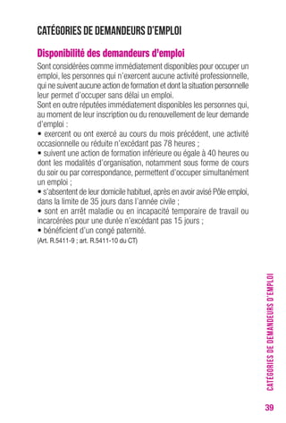 39 
Catégories de demandeurs d’emploi 
Disponibilité des demandeurs d’emploi 
Sont considérées comme immédiatement disponibles pour occuper un 
emploi, les personnes qui n’exercent aucune activité professionnelle, 
qui ne suivent aucune action de formation et dont la situation personnelle 
leur permet d’occuper sans délai un emploi. 
Sont en outre réputées immédiatement disponibles les personnes qui, 
au moment de leur inscription ou du renouvellement de leur demande 
d’emploi : 
• exercent ou ont exercé au cours du mois précédent, une activité 
occasionnelle ou réduite n’excédant pas 78 heures ; 
• suivent une action de formation inférieure ou égale à 40 heures ou 
dont les modalités d’organisation, notamment sous forme de cours 
du soir ou par correspondance, permettent d’occuper simultanément 
un emploi ; 
• s’absentent de leur domicile habituel, après en avoir avisé Pôle emploi, 
dans la limite de 35 jours dans l’année civile ; 
• sont en arrêt maladie ou en incapacité temporaire de travail ou 
incarcérées pour une durée n’excédant pas 15 jours ; 
• bénéficient d’un congé paternité. 
(Art. R.5411-9 ; art. R.5411-10 du CT) 
CATÉGORIES DE DEMANDEURS D’EMPLOI 
 
