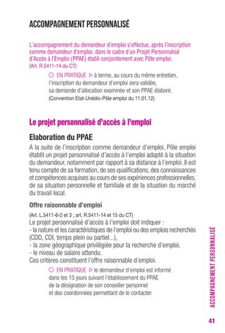41 
Accompagnement personnalisé 
L’accompagnement du demandeur d’emploi s’effectue, après l’inscription 
comme demandeur d’emploi, dans le cadre d’un Projet Personnalisé 
d’Accès à l’Emploi (PPAE) établi conjointement avec Pôle emploi. 
(Art. R.5411-14 du CT) 
EN PRATIQUE à terme, au cours du même entretien, 
l’inscription du demandeur d’emploi sera validée, 
sa demande d’allocation examinée et son PPAE élaboré. 
(Convention Etat-Unédic-Pôle emploi du 11.01.12) 
Le projet personnalisé d’accès à l’emploi 
Elaboration du PPAE 
A la suite de l’inscription comme demandeur d’emploi, Pôle emploi 
établit un projet personnalisé d’accès à l’emploi adapté à la situation 
du demandeur, notamment par rapport à sa distance à l’emploi. Il est 
tenu compte de sa formation, de ses qualifications, des connaissances 
et compétences acquises au cours de ses expériences professionnelles, 
de sa situation personnelle et familiale et de la situation du marché 
du travail local. 
Offre raisonnable d’emploi 
(Art. L.5411-6-2 et 3 ; art. R.5411-14 et 15 du CT) 
Le projet personnalisé d’accès à l’emploi doit indiquer : 
- la nature et les caractéristiques de l’emploi ou des emplois recherchés 
(CDD, CDI, temps plein ou partiel...), 
- la zone géographique privilégiée pour la recherche d’emploi, 
- le niveau de salaire attendu. 
Ces critères constituent l’offre raisonnable d’emploi. 
EN PRATIQUE le demandeur d’emploi est informé 
dans les 15 jours suivant l’établissement du PPAE 
de la désignation de son conseiller personnel 
et des coordonnées permettant de le contacter. 
ACCOMPAGNEMENT PERSONNALISÉ 
 
