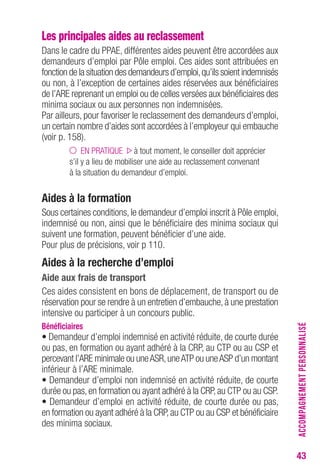 43 
Les principales aides au reclassement 
Dans le cadre du PPAE, différentes aides peuvent être accordées aux 
demandeurs d’emploi par Pôle emploi. Ces aides sont attribuées en 
fonction de la situation des demandeurs d’emploi, qu’ils soient indemnisés 
ou non, à l’exception de certaines aides réservées aux bénéficiaires 
de l’ARE reprenant un emploi ou de celles versées aux bénéficiaires des 
minima sociaux ou aux personnes non indemnisées. 
Par ailleurs, pour favoriser le reclassement des demandeurs d’emploi, 
un certain nombre d’aides sont accordées à l’employeur qui embauche 
(voir p. 158). 
EN PRATIQUE à tout moment, le conseiller doit apprécier 
s’il y a lieu de mobiliser une aide au reclassement convenant 
à la situation du demandeur d’emploi. 
Aides à la formation 
Sous certaines conditions, le demandeur d’emploi inscrit à Pôle emploi, 
indemnisé ou non, ainsi que le bénéficiaire des minima sociaux qui 
suivent une formation, peuvent bénéficier d’une aide. 
Pour plus de précisions, voir p 110. 
Aides à la recherche d’emploi 
Aide aux frais de transport 
Ces aides consistent en bons de déplacement, de transport ou de 
réservation pour se rendre à un entretien d’embauche, à une prestation 
intensive ou participer à un concours public. 
Bénéficiaires 
• Demandeur d’emploi indemnisé en activité réduite, de courte durée 
ou pas, en formation ou ayant adhéré à la CRP, au CTP ou au CSP et 
percevant l’ARE minimale ou une ASR, une ATP ou une ASP d’un montant 
inférieur à l’ARE minimale. 
• Demandeur d’emploi non indemnisé en activité réduite, de courte 
durée ou pas, en formation ou ayant adhéré à la CRP, au CTP ou au CSP. 
• Demandeur d’emploi en activité réduite, de courte durée ou pas, 
en formation ou ayant adhéré à la CRP, au CTP ou au CSP et bénéficiaire 
des minima sociaux. 
ACCOMPAGNEMENT PERSONNALISÉ 
 