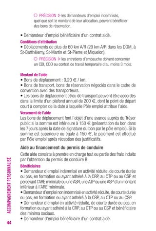 44 
PRÉCISION les demandeurs d’emploi indemnisés, 
quel que soit le montant de leur allocation, peuvent bénéficier 
des bons de réservation. 
• Demandeur d’emploi bénéficiaire d’un contrat aidé. 
Conditions d’attribution 
• Déplacements de plus de 60 km A/R (20 km A/R dans les DOM, à 
St-Barthélemy, St-Martin et St-Pierre et Miquelon). 
PRÉCISION les entretiens d’embauche doivent concerner 
un CDI, CDD ou contrat de travail temporaire d’au moins 3 mois. 
Montant de l’aide 
• Bons de déplacement : 0,20 € / km. 
• Bons de transport, bons de réservation négociés dans le cadre de 
convention avec des transporteurs. 
• Les bons de déplacement et/ou de transport peuvent être accordés 
dans la limite d’un plafond annuel de 200 €, dont le point de départ 
court à compter de la date à laquelle Pôle emploi attribue l’aide. 
Versement de l’aide 
Les bons de déplacement font l’objet d’une avance auprès du Trésor 
public si la somme est inférieure à 150 € (présentation du bon dans 
les 7 jours après la date de signature du bon par le pôle emploi). Si la 
somme est supérieure ou égale à 150 €, le paiement est effectué 
par Pôle emploi après réception des justificatifs. 
Aide au financement du permis de conduire 
Cette aide consiste à prendre en charge tout ou partie des frais induits 
par l’obtention du permis de conduire B. 
Bénéficiaires 
• Demandeur d’emploi indemnisé en activité réduite, de courte durée 
ou pas, en formation ou ayant adhéré à la CRP, au CTP ou au CSP et 
percevant l’ARE minimale ou une ASR, une ATP ou une ASP d’un montant 
inférieur à l’ARE minimale. 
• Demandeur d’emploi non indemnisé en activité réduite, de courte durée 
ou pas, en formation ou ayant adhéré à la CRP, au CTP ou au CSP. 
• Demandeur d’emploi en activité réduite, de courte durée ou pas, en 
formation ou ayant adhéré à la CRP, au CTP ou au CSP et bénéficiaire 
des minima sociaux. 
• Demandeur d’emploi bénéficiaire d’un contrat aidé. 
ACCOMPAGNEMENT PERSONNALISÉ 
 