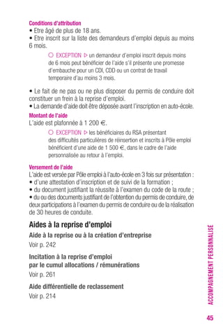 45 
Conditions d’attribution 
• Etre âgé de plus de 18 ans. 
• Etre inscrit sur la liste des demandeurs d’emploi depuis au moins 
6 mois. 
EXCEPTION un demandeur d’emploi inscrit depuis moins 
de 6 mois peut bénéficier de l’aide s’il présente une promesse 
d’embauche pour un CDI, CDD ou un contrat de travail 
temporaire d’au moins 3 mois. 
• Le fait de ne pas ou ne plus disposer du permis de conduire doit 
constituer un frein à la reprise d’emploi. 
• La demande d’aide doit être déposée avant l’inscription en auto-école. 
Montant de l’aide 
L’aide est plafonnée à 1 200 €. 
EXCEPTION les bénéficiaires du RSA présentant 
des difficultés particulières de réinsertion et inscrits à Pôle emploi 
bénéficient d’une aide de 1 500 €, dans le cadre de l’aide 
personnalisée au retour à l’emploi. 
Versement de l’aide 
L’aide est versée par Pôle emploi à l’auto-école en 3 fois sur présentation : 
• d’une attestation d’inscription et de suivi de la formation ; 
• du document justifiant la réussite à l’examen du code de la route ; 
• du ou des documents justifiant de l’obtention du permis de conduire, de 
deux participations à l’examen du permis de conduire ou de la réalisation 
de 30 heures de conduite. 
Aides à la reprise d’emploi 
Aide à la reprise ou à la création d’entreprise 
Voir p. 242 
Incitation à la reprise d’emploi 
par le cumul allocations / rémunérations 
Voir p. 261 
Aide différentielle de reclassement 
Voir p. 214 
ACCOMPAGNEMENT PERSONNALISÉ 
 