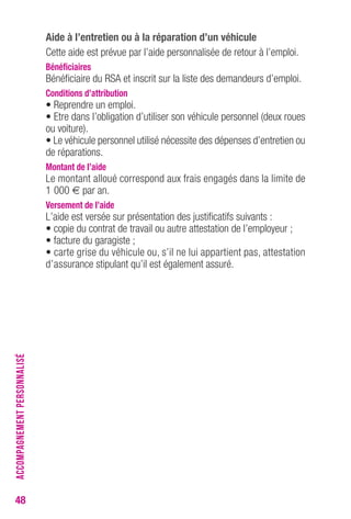 48 
Aide à l’entretien ou à la réparation d’un véhicule 
Cette aide est prévue par l’aide personnalisée de retour à l’emploi. 
Bénéficiaires 
Bénéficiaire du RSA et inscrit sur la liste des demandeurs d’emploi. 
Conditions d’attribution 
• Reprendre un emploi. 
• Etre dans l’obligation d’utiliser son véhicule personnel (deux roues 
ou voiture). 
• Le véhicule personnel utilisé nécessite des dépenses d’entretien ou 
de réparations. 
Montant de l’aide 
Le montant alloué correspond aux frais engagés dans la limite de 
1 000 € par an. 
Versement de l’aide 
L’aide est versée sur présentation des justificatifs suivants : 
• copie du contrat de travail ou autre attestation de l’employeur ; 
• facture du garagiste ; 
• carte grise du véhicule ou, s’il ne lui appartient pas, attestation 
d’assurance stipulant qu’il est également assuré. 
ACCOMPAGNEMENT PERSONNALISÉ 
 