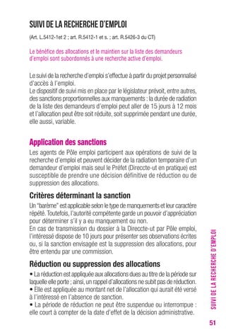 51 
Suivi de la recherche d’emploi 
(Art. L.5412-1et 2 ; art. R.5412-1 et s. ; art. R.5426-3 du CT) 
Le bénéfice des allocations et le maintien sur la liste des demandeurs 
d’emploi sont subordonnés à une recherche active d’emploi. 
Le suivi de la recherche d’emploi s’effectue à partir du projet personnalisé 
d’accès à l’emploi. 
Le dispositif de suivi mis en place par le législateur prévoit, entre autres, 
des sanctions proportionnelles aux manquements : la durée de radiation 
de la liste des demandeurs d’emploi peut aller de 15 jours à 12 mois 
et l’allocation peut être soit réduite, soit supprimée pendant une durée, 
elle aussi, variable. 
Application des sanctions 
Les agents de Pôle emploi participent aux opérations de suivi de la 
recherche d’emploi et peuvent décider de la radiation temporaire d’un 
demandeur d’emploi mais seul le Préfet (Direccte-ut en pratique) est 
susceptible de prendre une décision définitive de réduction ou de 
suppression des allocations. 
Critères déterminant la sanction 
Un “barème” est applicable selon le type de manquements et leur caractère 
répété. Toutefois, l’autorité compétente garde un pouvoir d’appréciation 
pour déterminer s’il y a eu manquement ou non. 
En cas de transmission du dossier à la Direccte-ut par Pôle emploi, 
l’intéressé dispose de 10 jours pour présenter ses observations écrites 
ou, si la sanction envisagée est la suppression des allocations, pour 
être entendu par une commission. 
Réduction ou suppression des allocations 
• La réduction est appliquée aux allocations dues au titre de la période sur 
laquelle elle porte ; ainsi, un rappel d’allocations ne subit pas de réduction. 
• Elle est appliquée au montant net de l’allocation qui aurait été versé 
à l’intéressé en l’absence de sanction. 
• La période de réduction ne peut être suspendue ou interrompue : 
elle court à compter de la date d’effet de la décision administrative. 
SUIVI DE LA RECHERCHE D’EMPLOI 
 