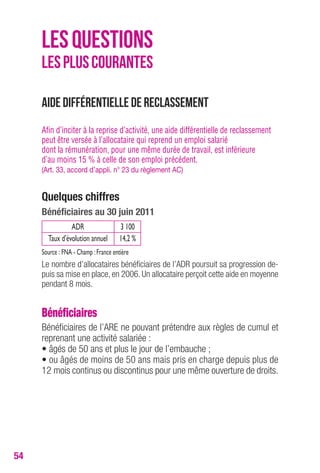 54 
LES QUESTIONS 
LES PLUS COURANTES 
Aide différentielle de reclassement 
Afin d’inciter à la reprise d’activité, une aide différentielle de reclassement 
peut être versée à l’allocataire qui reprend un emploi salarié 
dont la rémunération, pour une même durée de travail, est inférieure 
d’au moins 15 % à celle de son emploi précédent. 
(Art. 33, accord d’appli. n° 23 du règlement AC) 
Quelques chiffres 
Bénéficiaires au 30 juin 2011 
ADR 3 100 
Taux d’évolution annuel 14,2 % 
Source : FNA - Champ : France entière 
Le nombre d’allocataires bénéficiaires de l’ADR poursuit sa progression de-puis 
sa mise en place, en 2006. Un allocataire perçoit cette aide en moyenne 
pendant 8 mois. 
Bénéficiaires 
Bénéficiaires de l’ARE ne pouvant prétendre aux règles de cumul et 
reprenant une activité salariée : 
• âgés de 50 ans et plus le jour de l’embauche ; 
• ou âgés de moins de 50 ans mais pris en charge depuis plus de 
12 mois continus ou discontinus pour une même ouverture de droits. 
 