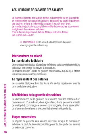 56 
AGS, le régime de garantie des salaires 
Le régime de garantie des salaires permet, si l’entreprise est en sauvegarde, 
en redressement ou liquidation judiciaire, de garantir au salarié le paiement 
des salaires, préavis et indemnités auxquels il pouvait avoir droit. 
Le mandataire judiciaire accomplit l’ensemble des démarches pour obtenir 
le règlement des créances salariales. 
C’est le Centre de gestion et d’étude AGS qui instruit le dossier. 
(Art. L.3253-6 et s. du CT) 
EN PRATIQUE Un site est à la disposition du public : 
www.ags-garantie-salaires.org 
Interlocuteurs du salarié 
Le mandataire judiciaire 
Un mandataire de justice désigné par le Tribunal qui a ouvert la procédure 
collective est chargé de suivre la procédure. 
En relation avec le Centre de gestion et d’étude AGS (CGEA), il établit 
les relevés des créances salariales. 
Le représentant des salariés 
Les salariés désignent l’un des leurs afin de les représenter auprès 
du mandataire de justice. 
Bénéficiaires de la garantie des salaires 
Les bénéficiaires de la garantie des salaires sont les salariés d’un 
commerçant, d’un artisan, d’un agriculteur, d’une personne morale 
de droit privé commerçante ou non commerçante, d’une association 
ou d’un membre d’une profession libérale ou indépendante. 
Etapes successives 
Le régime de garantie des salaires intervient lorsque le mandataire 
judiciaire ne peut, faute de disponibilités, payer tout ou partie des salaires 
ou créances couvertes. 
AGS, LE RÉGIME DE GARANTIE DES SALAIRES 
 