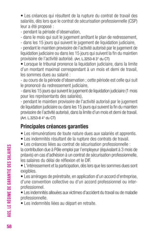 58 
• Les créances qui résultent de la rupture du contrat de travail des 
salariés, dès lors que le contrat de sécurisation professionnelle (CSP) 
leur a été proposé : 
- pendant la période d’observation, 
- dans le mois qui suit le jugement arrêtant le plan de redressement, 
- dans les 15 jours qui suivent le jugement de liquidation judiciaire, 
- pendant le maintien provisoire de l’activité autorisé par le jugement de 
liquidation judiciaire ou dans les 15 jours qui suivent la fin du maintien 
provisoire de l’activité autorisé. (Art. L.3253-8 3° du CT) 
• Lorsque le tribunal prononce la liquidation judiciaire, dans la limite 
d’un montant maximal correspondant à un mois et demi de travail, 
les sommes dues au salarié : 
- au cours de la période d'observation ; cette période est celle qui suit 
le prononcé du redressement judiciaire, 
- dans les 15 jours qui suivent le jugement de liquidation judiciaire (1 mois 
pour les représentants des salariés), 
- pendant le maintien provisoire de l'activité au torisé par le jugement 
de liquidation judiciaire ou dans les 15 jours qui suivent la fin du maintien 
provisoire de l’activité autorisé, dans la limite d’un mois et demi de travail. 
(Art. L.3253-8 4° du CT) 
Principales créances garanties 
• Les rémunérations de toute nature dues aux salariés et apprentis. 
• Les indemnités résultant de la rupture des contrats de travail. 
• Les créances liées au contrat de sécurisation professionnelle : 
la contribution due à Pôle emploi par l’employeur (équivalant à 3 mois de 
préavis) en cas d'adhésion à un contrat de sécurisation professionnelle, 
les salaires du délai de réflexion et le DIF. 
• L'intéressement et la participation, dès lors que les sommes dues sont 
exigibles. 
• Les arrérages de préretraite, en application d'un accord d'entreprise, 
d'une convention collective ou d'un accord professionnel ou inter-pro 
fessionnel. 
• Les indemnités allouées aux victimes d'accident du travail ou de maladie 
professionnelle. 
• Les indemnités liées au départ en retraite. 
AGS, LE RÉGIME DE GARANTIE DES SALAIRES 
 