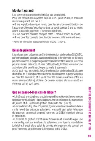 59 
Montant garanti 
Les sommes garanties sont limitées par un plafond. 
Pour les procédures ouvertes depuis le 29 juillet 2003, le montant 
maximum garanti est fixé à : 
• 6 fois le plafond mensuel retenu pour le calcul des contributions de 
l’assurance chômage* pour les contrats de travail conclus 2 ans au moins 
avant la date de jugement d’ouverture de droits, 
• 5 fois pour les contrats compris entre 6 mois et moins de 2 ans, 
• 4 fois pour les contrats dont l’ancienneté est inférieure à 6 mois. 
* Plafond des contributions d’assurance chômage en 2012 : 12 124 €. 
Délai de paiement 
Les relevés sont présentés au Centre de gestion et d’étude AGS (CGEA), 
par le mandataire judiciaire, dans des délais qui s'échelonnent de 10 jours 
pour les créances superprivilégiées (essentiellement les salaires), à 3 mois 
pour les autres créances. Durant cette période, l’intéressé n'a aucune 
autre for malité ou démarche personnelle à accomplir. 
Après avoir reçu les relevés, le Centre de gestion et d’étude AGS dispose 
d'un délai de 5 jours pour faire l'avance des créances superprivilégiées 
ou pour les contester, et 8 jours pour les autres créances entre les 
mains du mandataire judiciaire. Ce dernier versera alors au salarié les 
sommes qui lui sont dues. 
Que se passe-t-il en cas de litige ? 
• L’intéressé a engagé une procédure prud’homale avant l'ouverture du 
redressement judiciaire : il peut la poursuivre en présence du mandataire 
de justice et du Centre de gestion et d’étude AGS (CGEA). 
• Le mandataire de justice n'a pas fait figurer ses créances ou l'une d’elles 
sur le relevé des créances salariales : le salarié peut saisir le bureau 
de jugement du conseil de prud’hommes. Le CGEA intervient alors à 
la procédure. 
• Le Centre de gestion et d’étude AGS conteste et refuse de régler une 
créance figurant sur le relevé : le salarié est averti par le mandataire 
judiciaire. Il peut alors saisir le bureau de jugement du conseil de 
prud'hommes. Le défendeur à l’instance est le CGEA. 
AGS, LE RÉGIME DE GARANTIE DES SALAIRES 
 