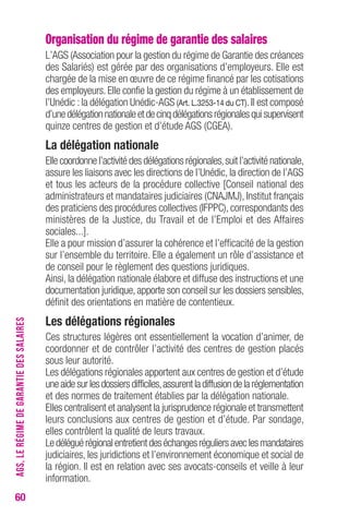 60 
Organisation du régime de garantie des salaires 
L’AGS (Association pour la gestion du régime de Garantie des créances 
des Salariés) est gérée par des organisations d’employeurs. Elle est 
chargée de la mise en oeuvre de ce régime financé par les cotisations 
des employeurs. Elle confie la gestion du régime à un établissement de 
l’Unédic : la délégation Unédic-AGS (Art. L.3253-14 du CT). Il est composé 
d’une délégation nationale et de cinq délégations régionales qui supervisent 
quinze centres de gestion et d’étude AGS (CGEA). 
La délégation nationale 
Elle coordonne l’activité des délégations régionales, suit l’activité nationale, 
assure les liaisons avec les directions de l’Unédic, la direction de l’AGS 
et tous les acteurs de la procédure collective [Conseil national des 
administrateurs et mandataires judiciaires (CNAJMJ), Institut français 
des praticiens des procédures collectives (IFPPC), correspondants des 
ministères de la Justice, du Travail et de l’Emploi et des Affaires 
sociales...]. 
Elle a pour mission d’assurer la cohérence et l’efficacité de la gestion 
sur l’ensemble du territoire. Elle a également un rôle d’assistance et 
de conseil pour le règlement des questions juridiques. 
Ainsi, la délégation nationale élabore et diffuse des instructions et une 
documentation juridique, apporte son conseil sur les dossiers sensibles, 
définit des orientations en matière de contentieux. 
Les délégations régionales 
Ces structures légères ont essentiellement la vocation d’animer, de 
coordonner et de contrôler l’activité des centres de gestion placés 
sous leur autorité. 
Les délégations régionales apportent aux centres de gestion et d’étude 
une aide sur les dossiers difficiles, assurent la diffusion de la réglementation 
et des normes de traitement établies par la délégation nationale. 
Elles centralisent et analysent la jurisprudence régionale et transmettent 
leurs conclusions aux centres de gestion et d’étude. Par sondage, 
elles contrôlent la qualité de leurs travaux. 
Le délégué régional entretient des échanges réguliers avec les mandataires 
judiciaires, les juridictions et l’environnement économique et social de 
la région. Il est en relation avec ses avocats-conseils et veille à leur 
information. 
AGS, LE RÉGIME DE GARANTIE DES SALAIRES 
 