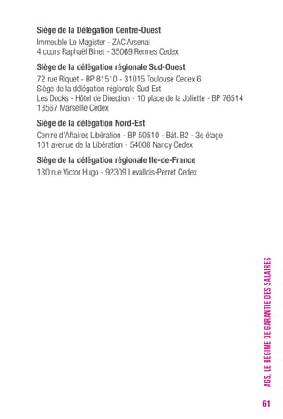 61 
Siège de la Délégation Centre-Ouest 
Immeuble Le Magister - ZAC Arsenal 
4 cours Raphaël Binet - 35069 Rennes Cedex 
Siège de la délégation régionale Sud-Ouest 
72 rue Riquet - BP 81510 - 31015 Toulouse Cedex 6 
Siège de la délégation régionale Sud-Est 
Les Docks - Hôtel de Direction - 10 place de la Joliette - BP 76514 
13567 Marseille Cedex 
Siège de la délégation Nord-Est 
Centre d’Affaires Libération - BP 50510 - Bât. B2 - 3e étage 
101 avenue de la Libération - 54008 Nancy Cedex 
Siège de la délégation régionale Ile-de-France 
130 rue Victor Hugo - 92309 Levallois-Perret Cedex 
AGS, LE RÉGIME DE GARANTIE DES SALAIRES 
 