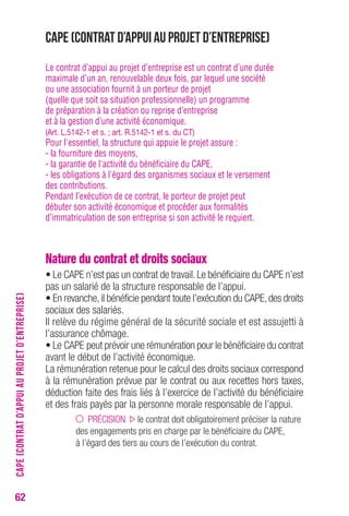 62 
CAPE (Contrat d’appui au projet d’entreprise) 
Le contrat d’appui au projet d’entreprise est un contrat d’une durée 
maximale d’un an, renouvelable deux fois, par lequel une société 
ou une association fournit à un porteur de projet 
(quelle que soit sa situation professionnelle) un programme 
de préparation à la création ou reprise d’entreprise 
et à la gestion d’une activité économique. 
(Art. L.5142-1 et s. ; art. R.5142-1 et s. du CT) 
Pour l'essentiel, la structure qui appuie le projet assure : 
- la fourniture des moyens, 
- la garantie de l'activité du bénéficiaire du CAPE, 
- les obligations à l'égard des organismes sociaux et le versement 
des contributions. 
Pendant l’exécution de ce contrat, le porteur de projet peut 
débuter son activité économique et procéder aux formalités 
d’immatriculation de son entreprise si son activité le requiert. 
Nature du contrat et droits sociaux 
• Le CAPE n’est pas un contrat de travail. Le bénéficiaire du CAPE n’est 
pas un salarié de la structure responsable de l’appui. 
• En revanche, il bénéficie pendant toute l’exécution du CAPE, des droits 
sociaux des salariés. 
Il relève du régime général de la sécurité sociale et est assujetti à 
l’assurance chômage. 
• Le CAPE peut prévoir une rémunération pour le bénéficiaire du contrat 
avant le début de l’activité économique. 
La rémunération retenue pour le calcul des droits sociaux correspond 
à la rémunération prévue par le contrat ou aux recettes hors taxes, 
déduction faite des frais liés à l’exercice de l’activité du bénéficiaire 
et des frais payés par la personne morale responsable de l’appui. 
PRÉCISION le contrat doit obligatoirement préciser la nature 
des engagements pris en charge par le bénéficiaire du CAPE, 
à l’égard des tiers au cours de l’exécution du contrat. 
CAPE (CONTRAT D’APPUI AU PROJET D’ENTREPRISE) 
 