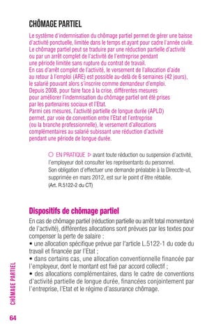 64 
Chômage partiel 
Le système d'indemnisation du chômage partiel permet de gérer une baisse 
d'activité ponctuelle, limitée dans le temps et ayant pour cadre l'année civile. 
Le chômage partiel peut se traduire par une réduction partielle d’activité 
ou par un arrêt complet de l'activité de l'entreprise pendant 
une période limitée sans rupture du contrat de travail. 
En cas d’arrêt complet de l’activité, le versement de l’allocation d’aide 
au retour à l’emploi (ARE) est possible au-delà de 6 semaines (42 jours), 
le salarié pouvant alors s’inscrire comme demandeur d’emploi. 
Depuis 2008, pour faire face à la crise, différentes mesures 
pour améliorer l’indemnisation du chômage partiel ont été prises 
par les partenaires sociaux et l’Etat. 
Parmi ces mesures, l’activité partielle de longue durée (APLD) 
permet, par voie de convention entre l’Etat et l’entreprise 
(ou la branche professionnelle), le versement d’allocations 
complémentaires au salarié subissant une réduction d’activité 
pendant une période de longue durée. 
EN PRATIQUE avant toute réduction ou suspension d’activité, 
l’employeur doit consulter les représentants du personnel. 
Son obligation d’effectuer une demande préalable à la Direccte-ut, 
supprimée en mars 2012, est sur le point d’être rétablie. 
(Art. R.5122-2 du CT) 
Dispositifs de chômage partiel 
En cas de chômage partiel (réduction partielle ou arrêt total momentané 
de l’activité), différentes allocations sont prévues par les textes pour 
compenser la perte de salaire : 
• une allocation spécifique prévue par l'article L.5122-1 du code du 
travail et financée par l’Etat ; 
• dans certains cas, une allocation conventionnelle financée par 
l’employeur, dont le montant est fixé par accord collectif ; 
• des allocations complémentaires, dans le cadre de conventions 
d’activité partielle de longue durée, financées conjointement par 
l’entreprise, l’Etat et le régime d’assurance chômage. 
CHÔMAGE PARTIEL 
 
