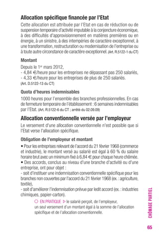 65 
Allocation spécifique financée par l’Etat 
Cette allocation est attribuée par l’Etat en cas de réduction ou de 
suspension temporaire d'activité imputable à la conjoncture économique, 
à des difficultés d'approvisionnement en matières premières ou en 
énergie, à un sinistre, à des intempéries de caractère exceptionnel, à 
une transformation, restructuration ou modernisation de l'entreprise ou 
à toute autre circonstance de caractère exceptionnel. (Art. R.5122-1 du CT) 
Montant 
Depuis le 1er mars 2012, 
- 4,84 €/heure pour les entreprises ne dépassant pas 250 salariés, 
- 4,33 €/heure pour les entreprises de plus de 250 salariés. 
(Art. D.5122-13 du CT) 
Quota d’heures indemnisables 
1000 heures pour l’ensemble des branches professionnelles. En cas 
de fermeture temporaire de l’établissement : 6 semaines indemnisables 
par l’Etat. (Art. R.5122-6 du CT ; arrêté du 02.09.09) 
Allocation conventionnelle versée par l’employeur 
Le versement d'une allocation conventionnelle n'est possible que si 
l'Etat verse l'allocation spécifique. 
Obligation de l’employeur et montant 
• Pour les entreprises relevant de l’accord du 21 février 1968 (commerce 
et industrie), le montant versé au salarié est égal à 60 % du salaire 
horaire brut avec un minimum fixé à 6,84 € pour chaque heure chômée. 
• Des accords, conclus au niveau d'une branche d'activité ou d'une 
entreprise, ont pour objet : 
- soit d'instituer une indemnisation conventionnelle spécifique pour les 
branches non couvertes par l'accord du 21 février 1968 (ex. : agriculture, 
textile), 
- soit d'améliorer l'indemnisation prévue par ledit accord (ex. : industries 
chimiques, papier-carton). 
EN PRATIQUE le salarié perçoit, de l’employeur, 
un seul versement d’un montant égal à la somme de l’allocation 
spécifique et de l’allocation conventionnelle. 
CHÔMAGE PARTIEL 
 