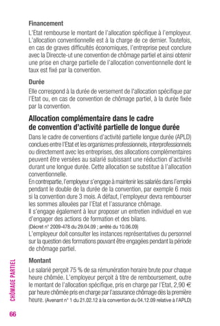 66 
Financement 
L’Etat rembourse le montant de l’allocation spécifique à l’employeur. 
L’allocation conventionnelle est à la charge de ce dernier. Toutefois, 
en cas de graves difficultés économiques, l’entreprise peut conclure 
avec la Direccte-ut une convention de chômage partiel et ainsi obtenir 
une prise en charge partielle de l’allocation conventionnelle dont le 
taux est fixé par la convention. 
Durée 
Elle correspond à la durée de versement de l'allocation spécifique par 
l’Etat ou, en cas de convention de chômage partiel, à la durée fixée 
par la convention. 
Allocation complémentaire dans le cadre 
de convention d’activité partielle de longue durée 
Dans le cadre de conventions d’activité partielle longue durée (APLD) 
conclues entre l’Etat et les organismes professionnels, interprofessionnels 
ou directement avec les entreprises, des allocations complémentaires 
peuvent être versées au salarié subissant une réduction d’activité 
durant une longue durée. Cette allocation se substitue à l’allocation 
conventionnelle. 
En contrepartie, l’employeur s’engage à maintenir les salariés dans l’emploi 
pendant le double de la durée de la convention, par exemple 6 mois 
si la convention dure 3 mois. A défaut, l’employeur devra rembourser 
les sommes allouées par l’Etat et l’assurance chômage. 
Il s’engage également à leur proposer un entretien individuel en vue 
d’engager des actions de formation et des bilans. 
(Décret n° 2009-478 du 29.04.09 ; arrêté du 10.06.09) 
L’employeur doit consulter les instances représentatives du personnel 
sur la question des formations pouvant être engagées pendant la période 
de chômage partiel. 
Montant 
Le salarié perçoit 75 % de sa rémunération horaire brute pour chaque 
heure chômée. L’employeur perçoit à titre de remboursement, outre 
le montant de l’allocation spécifique, pris en charge par l’Etat, 2,90 € 
par heure chômée pris en charge par l’assurance chômage dès la première 
heure. (Avenant n° 1 du 21.02.12 à la convention du 04.12.09 relative à l’APLD) 
CHÔMAGE PARTIEL 
 