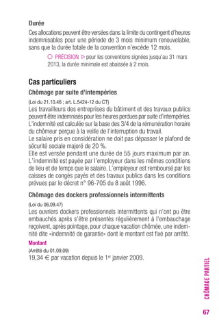 67 
Durée 
Ces allocations peuvent être versées dans la limite du contingent d’heures 
indemnisables pour une période de 3 mois minimum renouvelable, 
sans que la durée totale de la convention n’excède 12 mois. 
PRÉCISION pour les conventions signées jusqu’au 31 mars 
2013, la durée minimale est abaissée à 2 mois. 
Cas particuliers 
Chômage par suite d’intempéries 
(Loi du 21.10.46 ; art. L.5424-12 du CT) 
Les travailleurs des entreprises du bâtiment et des travaux publics 
peuvent être indemnisés pour les heures perdues par suite d’intempéries. 
L’indemnité est calculée sur la base des 3/4 de la rémunération horaire 
du chômeur perçue à la veille de l’interruption du travail. 
Le salaire pris en considération ne doit pas dépasser le plafond de 
sécurité sociale majoré de 20 %. 
Elle est versée pendant une durée de 55 jours maximum par an. 
L’indemnité est payée par l’employeur dans les mêmes conditions 
de lieu et de temps que le salaire. L’employeur est remboursé par les 
caisses de congés payés et des travaux publics dans les conditions 
prévues par le décret n° 96-705 du 8 août 1996. 
Chômage des dockers professionnels intermittents 
(Loi du 06.09.47) 
Les ouvriers dockers professionnels intermittents qui n’ont pu être 
embauchés après s’être présentés régulièrement à l’embauchage 
reçoivent, après pointage, pour chaque vacation chômée, une indem-nité 
dite «indemnité de garantie» dont le montant est fixé par arrêté. 
Montant 
(Arrêté du 01.09.09) 
19,34 € par vacation depuis le 1er janvier 2009. 
CHÔMAGE PARTIEL 
 
