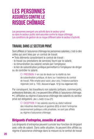 20 
LES PERSONNES 
ASSURÉES CONTRE LE 
RISQUE CHÔMAGE 
Les personnes exerçant une activité dans le secteur privé 
ou dans le secteur public sont assurées contre le risque chômage. 
Les conditions de gestion de ce risque diffèrent selon le secteur d’activité. 
Travail dans le secteur privé 
Sont affiliées à l’assurance chômage les personnes salariées, c’est-à-dire 
celles qui sont liées par un contrat de travail. 
• Trois éléments caractérisent le contrat de travail : 
- le travail (ou prestations de services) fourni par le salarié, 
- la rémunération (ou salaire) versée par l’employeur, 
- le lien de subordination juridique permettant à l’employeur de diriger 
ou de contrôler le salarié. 
PRÉCISION en cas de doute sur la réalité du lien 
de subordination juridique, et donc sur l’existence du contrat 
de travail, Pôle emploi peut saisir, pour avis, l’instance paritaire 
régionale (voir p. 183). (Accord d’appli. 12 § 4 du règlement Ac) 
Par conséquent, les travailleurs non salariés (artisans, commerçants, 
professions libérales, etc.) ne peuvent être affiliés à l’assurance chômage. 
• L’affiliation au régime d’assurance chômage des salariés du secteur 
privé est obligatoire. (Art. L.5422-13 du cT) 
EXCEPTION les salariés soumis au statut national 
des industries électriques et gazières (IEG) et dont l’entreprise 
anciennement publique a été privatisée, ne sont pas affiliés 
au régime d’assurance chômage. 
Dirigeants d’entreprise, associés et autres 
Les dirigeants d’entreprise peuvent cumuler leur fonction de dirigeant 
avec celle de salarié. Dans cette situation, ils peuvent être affiliés au 
régime d’assurance chômage dans la mesure où le contrat de travail 
 