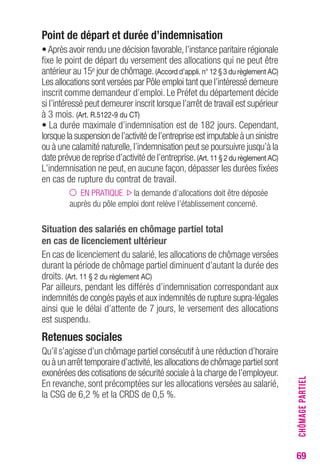 69 
Point de départ et durée d’indemnisation 
• Après avoir rendu une décision favorable, l’instance paritaire régionale 
fixe le point de départ du versement des allocations qui ne peut être 
antérieur au 15e jour de chômage. (Accord d’appli. n° 12 § 3 du règlement AC) 
Les allocations sont versées par Pôle emploi tant que l’intéressé demeure 
inscrit comme demandeur d’emploi. Le Préfet du département décide 
si l’intéressé peut demeurer inscrit lorsque l’arrêt de travail est supérieur 
à 3 mois. (Art. R.5122-9 du CT) 
• La durée maximale d’indemnisation est de 182 jours. Cependant, 
lorsque la suspension de l’activité de l’entreprise est imputable à un sinistre 
ou à une calamité naturelle, l’indemnisation peut se poursuivre jusqu’à la 
date prévue de reprise d’activité de l’entreprise. (Art. 11 § 2 du règlement AC) 
L’indemnisation ne peut, en aucune façon, dépasser les durées fixées 
en cas de rupture du contrat de travail. 
EN PRATIQUE la demande d’allocations doit être déposée 
auprès du pôle emploi dont relève l’établissement concerné. 
Situation des salariés en chômage partiel total 
en cas de licenciement ultérieur 
En cas de licenciement du salarié, les allocations de chômage versées 
durant la période de chômage partiel diminuent d’autant la durée des 
droits. (Art. 11 § 2 du règlement AC) 
Par ailleurs, pendant les différés d’indemnisation correspondant aux 
indemnités de congés payés et aux indemnités de rupture supra-légales 
ainsi que le délai d’attente de 7 jours, le versement des allocations 
est suspendu. 
Retenues sociales 
Qu’il s’agisse d’un chômage partiel consécutif à une réduction d’horaire 
ou à un arrêt temporaire d’activité, les allocations de chômage partiel sont 
exonérées des cotisations de sécurité sociale à la charge de l’employeur. 
En revanche, sont précomptées sur les allocations versées au salarié, 
la CSG de 6,2 % et la CRDS de 0,5 %. 
CHÔMAGE PARTIEL 
 