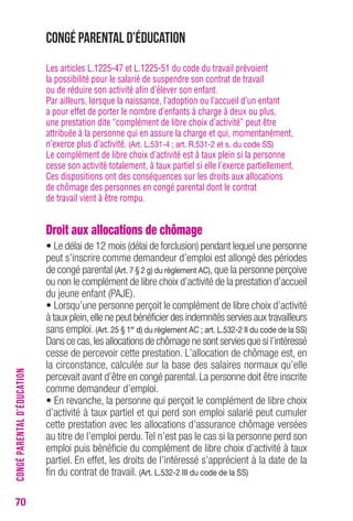 70 
Congé parental d’éducation 
Les articles L.1225-47 et L.1225-51 du code du travail prévoient 
la possibilité pour le salarié de suspendre son contrat de travail 
ou de réduire son activité afin d’élever son enfant. 
Par ailleurs, lorsque la naissance, l’adoption ou l’accueil d’un enfant 
a pour effet de porter le nombre d’enfants à charge à deux ou plus, 
une prestation dite “complément de libre choix d’activité” peut être 
attribuée à la personne qui en assure la charge et qui, momentanément, 
n’exerce plus d’activité. (Art. L.531-4 ; art. R.531-2 et s. du code SS) 
Le complément de libre choix d’activité est à taux plein si la personne 
cesse son activité totalement, à taux partiel si elle l’exerce partiellement. 
Ces dispositions ont des conséquences sur les droits aux allocations 
de chômage des personnes en congé parental dont le contrat 
de travail vient à être rompu. 
Droit aux allocations de chômage 
• Le délai de 12 mois (délai de forclusion) pendant lequel une personne 
peut s’inscrire comme demandeur d’emploi est allongé des périodes 
de congé parental (Art. 7 § 2 g) du règlement AC), que la personne perçoive 
ou non le complément de libre choix d’activité de la prestation d’accueil 
du jeune enfant (PAJE). 
• Lorsqu’une personne perçoit le complément de libre choix d’activité 
à taux plein, elle ne peut bénéficier des indemnités servies aux travailleurs 
sans emploi. (Art. 25 § 1er d) du règlement AC ; art. L.532-2 II du code de la SS) 
Dans ce cas, les allocations de chômage ne sont servies que si l’intéressé 
cesse de percevoir cette prestation. L’allocation de chômage est, en 
la circonstance, calculée sur la base des salaires normaux qu’elle 
percevait avant d’être en congé parental. La personne doit être inscrite 
comme demandeur d’emploi. 
• En revanche, la personne qui perçoit le complément de libre choix 
d’activité à taux partiel et qui perd son emploi salarié peut cumuler 
cette prestation avec les allocations d’assurance chômage versées 
au titre de l’emploi perdu. Tel n’est pas le cas si la personne perd son 
emploi puis bénéficie du complément de libre choix d’activité à taux 
partiel. En effet, les droits de l’intéressé s’apprécient à la date de la 
fin du contrat de travail. (Art. L.532-2 III du code de la SS) 
CONGÉ PARENTAL D’ÉDUCATION 
 