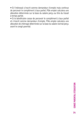 71 
• Si l’intéressé s’inscrit comme demandeur d’emploi mais continue 
de percevoir le complément à taux partiel, Pôle emploi calculera une 
allocation déterminée sur la base du salaire perçu au titre du travail 
à temps partiel. 
• Si le bénéficiaire cesse de percevoir le complément à taux partiel 
et s’inscrit comme demandeur d’emploi, Pôle emploi calculera une 
allocation de chômage déterminée sur la base du salaire normal perçu 
avant le congé parental. 
CONGÉ PARENTAL D’ÉDUCATION 
 