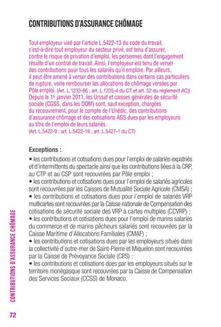 72 
Contributions d’assurance chômage 
Tout employeur visé par l’article L.5422-13 du code du travail, 
c’est-à-dire tout employeur du secteur privé, est tenu d’assurer, 
contre le risque de privation d’emploi, les personnes dont l’engagement 
résulte d’un contrat de travail. Ainsi, l’employeur est tenu de verser 
des contributions pour tous les salariés qu’il emploie. Par ailleurs, 
il peut être amené à verser des contributions dans certains cas particuliers 
de rupture, voire rembourser les allocations de chômage versées par 
Pôle emploi. (Art. L.1233-66 ; art. L.1235-4 du CT et art. 52 du règlement AC)) 
Depuis le 1er janvier 2011, les Urssaf et caisses générales de sécurité 
sociale (CGSS, dans les DOM) sont, sauf exception, chargées 
du recouvrement, pour le compte de l'Unédic, des contributions 
d'assurance chômage et des cotisations AGS dues par les employeurs 
au titre de l'emploi de leurs salariés. 
(Art. L.5422-9 ; art. L.5422-16 ; art. L.5427-1 du CT) 
Exceptions : 
• les contributions et cotisations dues pour l’emploi de salariés expatriés 
et d’intermittents du spectacle ainsi que les contributions liées à la CRP, 
au CTP et au CSP sont recouvrées par Pôle emploi ; 
• les contributions et cotisations dues pour l’emploi de salariés agricoles 
sont recouvrées par les Caisses de Mutualité Sociale Agricole (CMSA) ; 
• les contributions et cotisations dues pour l’emploi de salariés VRP 
multicartes sont recouvrées par la Caisse nationale de Compensation des 
cotisations de sécurité sociale des VRP à cartes multiples (CCVRP) ; 
• les contributions et cotisations dues pour l’emploi de marins salariés 
du commerce et de marins pêcheurs salariés sont recouvrées par la 
Caisse Maritime d’Allocations Familiales (CMAF) ; 
• les contributions et cotisations dues par les employeurs situés dans 
la collectivité d’outre-mer de Saint-Pierre et Miquelon sont recouvrées 
par la Caisse de Prévoyance Sociale (CPS) ; 
• les contributions et cotisations dues par les employeurs situés sur le 
territoire monégasque sont recouvrées par la Caisse de Compensation 
des Services Sociaux (CCSS) de Monaco. 
CONTRIBUTIONS D’ASSURANCE CHÔMAGE 
 