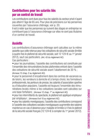 73 
Contributions pour les salariés liés 
par un contrat de travail 
Les contributions sont dues pour tous les salariés du secteur privé n’ayant 
pas atteint l’âge de 65 ans. Pour plus de précisions sur les personnes 
couvertes par l’assurance chômage, voir p. 20. 
Il est à noter que les personnes qui suivent des stages en entreprise ne 
contribuent pas à l’assurance chômage car elles ne sont pas titulaires 
d’un contrat de travail. 
Assiette 
Les contributions d’assurance chômage sont calculées sur la même 
assiette que celle retenue pour les cotisations de sécurité sociale (limitée 
à quatre fois le plafond de sécurité sociale, soit 12 124 € au 1er janvier 
2012), sauf cas particuliers. (Art. 43 du règlement AC) 
Cas particuliers : 
• pour les journalistes, l’assiette des contributions est constituée par 
l’ensemble des rémunérations brutes plafonnées entrant dans l’assiette 
des cotisations de sécurité sociale avant l’abattement de 30 % ; 
(Annexe 12 chap. 2 au règlement AC) 
• pour le personnel d’encadrement dans les centres de vacances ou 
de loisirs, les vendeurs à domicile et à temps choisi, les formateurs 
professionnels, les porteurs de presse, les salariés d’association sportive 
ou d’éducation populaire, l’assiette est toujours l’ensemble des rému-nérations 
brutes même si les cotisations sociales sont calculées sur 
une base forfaitaire ; (Annexe 12 chap. 1er au règlement AC) 
• pour les intermittents du spectacle, le plafond est appliqué employeur 
par employeur ; (Annexes 8 et 10 au règlement AC) 
• pour les salariés monégasques, l’assiette des contributions correspond 
à l’assiette des cotisations sociales monégasques augmentée des salaires 
maintenus en cas d’absence pour maladie et limitée à 4 fois le plafond 
de la sécurité sociale français (12 124 € à compter du 1er janvier 2012). 
CONTRIBUTIONS D’ASSURANCE CHÔMAGE 
 