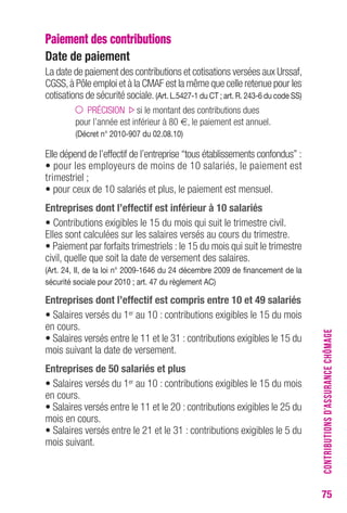 75 
Paiement des contributions 
Date de paiement 
La date de paiement des contributions et cotisations versées aux Urssaf, 
CGSS, à Pôle emploi et à la CMAF est la même que celle retenue pour les 
cotisations de sécurité sociale. (Art. L.5427-1 du CT ; art. R. 243-6 du code SS) 
PRÉCISION si le montant des contributions dues 
pour l’année est inférieur à 80 €, le paiement est annuel. 
(Décret n° 2010-907 du 02.08.10) 
Elle dépend de l’effectif de l’entreprise “tous établissements confondus” : 
• pour les employeurs de moins de 10 salariés, le paiement est 
trimestriel ; 
• pour ceux de 10 salariés et plus, le paiement est mensuel. 
Entreprises dont l’effectif est inférieur à 10 salariés 
• Contributions exigibles le 15 du mois qui suit le trimestre civil. 
Elles sont calculées sur les salaires versés au cours du trimestre. 
• Paiement par forfaits trimestriels : le 15 du mois qui suit le trimestre 
civil, quelle que soit la date de versement des salaires. 
(Art. 24, II, de la loi n° 2009-1646 du 24 décembre 2009 de financement de la 
sécurité sociale pour 2010 ; art. 47 du règlement AC) 
Entreprises dont l’effectif est compris entre 10 et 49 salariés 
• Salaires versés du 1er au 10 : contributions exigibles le 15 du mois 
en cours. 
• Salaires versés entre le 11 et le 31 : contributions exigibles le 15 du 
mois suivant la date de versement. 
Entreprises de 50 salariés et plus 
• Salaires versés du 1er au 10 : contributions exigibles le 15 du mois 
en cours. 
• Salaires versés entre le 11 et le 20 : contributions exigibles le 25 du 
mois en cours. 
• Salaires versés entre le 21 et le 31 : contributions exigibles le 5 du 
mois suivant. 
CONTRIBUTIONS D’ASSURANCE CHÔMAGE 
 