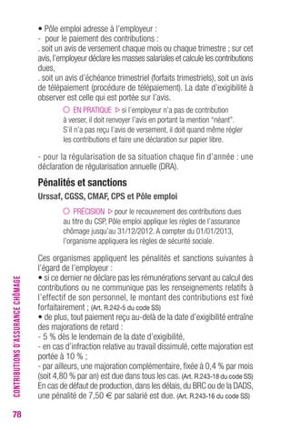 78 
• Pôle emploi adresse à l’employeur : 
- pour le paiement des contributions : 
. soit un avis de versement chaque mois ou chaque trimestre ; sur cet 
avis, l’employeur déclare les masses salariales et calcule les contributions 
dues, 
. soit un avis d’échéance trimestriel (forfaits trimestriels), soit un avis 
de télépaiement (procédure de télépaiement). La date d’exigibilité à 
observer est celle qui est portée sur l’avis. 
EN PRATIQUE si l’employeur n’a pas de contribution 
à verser, il doit renvoyer l’avis en portant la mention “néant”. 
S’il n’a pas reçu l’avis de versement, il doit quand même régler 
les contributions et faire une déclaration sur papier libre. 
- pour la régularisation de sa situation chaque fin d’année : une 
déclaration de régularisation annuelle (DRA). 
Pénalités et sanctions 
Urssaf, CGSS, CMAF, CPS et Pôle emploi 
PRÉCISION pour le recouvrement des contributions dues 
au titre du CSP, Pôle emploi applique les règles de l’assurance 
chômage jusqu’au 31/12/2012. A compter du 01/01/2013, 
l’organisme appliquera les règles de sécurité sociale. 
Ces organismes appliquent les pénalités et sanctions suivantes à 
l’égard de l’employeur : 
• si ce dernier ne déclare pas les rémunérations servant au calcul des 
contributions ou ne communique pas les renseignements relatifs à 
l’effectif de son personnel, le montant des contributions est fixé 
forfaitairement ; (Art. R.242-5 du code SS) 
• de plus, tout paiement reçu au-delà de la date d’exigibilité entraîne 
des majorations de retard : 
- 5 % dès le lendemain de la date d’exigibilité, 
- en cas d’infraction relative au travail dissimulé, cette majoration est 
portée à 10 % ; 
- par ailleurs, une majoration complémentaire, fixée à 0,4 % par mois 
(soit 4,80 % par an) est due dans tous les cas. (Art. R.243-18 du code SS) 
En cas de défaut de production, dans les délais, du BRC ou de la DADS, 
une pénalité de 7,50 € par salarié est due. (Art. R.243-16 du code SS) 
CONTRIBUTIONS D’ASSURANCE CHÔMAGE 
 