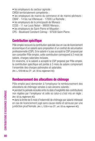 80 
• les employeurs du secteur agricole : 
CMSA territorialement compétente ; 
• les employeurs de marins du commerce et de marins-pêcheurs : 
CMAF - 14 bis rue Villeneuve - 17000 La Rochelle ; 
• les employeurs de la principauté de Monaco : 
CCSS - 11 rue Louis Notari - 98000 Monaco ; 
• les employeurs de Saint-Pierre et Miquelon : 
CPS - Boulevard Constant Colmay - 97500 Saint-Pierre 
Contribution spécifique 
Pôle emploi recouvre la contribution spéciale due en cas de licenciement 
économique d’un salarié sans proposition d’un contrat de sécurisation 
professionnelle (CSP). Si le salarié n’a pas accepté le CSP proposé par 
son conseiller Pôle emploi, cette contribution correspond à 2 mois de 
salaire, charges salariales incluses. 
En revanche, si le salarié a accepté le CSP proposé par Pôle emploi, 
la contribution spécifique est portée à 3 mois de salaire comprenant 
l’ensemble des charges patronales et salariales. 
(Art. L.1233-66 du CT ; art. 50 du règlement AC) 
Remboursement des allocations de chômage 
Pôle emploi peut demander à l'employeur le remboursement des 
allocations de chômage versées à ses anciens salariés : 
• pendant la période écoulée entre la date d'exigibilité des contributions 
non réglées par l'employeur et celle où celui-ci s'est mis en règle ; 
(Art. 52 du règlement AC) 
• dans la limite de 6 mois d'indemnité de chômage par salarié intéressé 
en cas de licenciement jugé sans cause réelle et sérieuse par une 
juridiction prud'homale. (Art. L.1235-4 du CT ; art. 53 du règlement AC) 
CONTRIBUTIONS D’ASSURANCE CHÔMAGE 
 