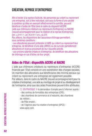 82 
Création, reprise d’entreprise 
Afin d’inciter à la reprise d’activité, les personnes qui créent ou reprennent 
une entreprise, soit à titre individuel, soit sous la forme d’une société 
à condition qu’elles en exercent effectivement le contrôle, peuvent 
bénéficier d’aides de l’Etat dans le cadre du dispositif ACCRE 
(aide aux chômeurs créateurs ou repreneurs d’entreprise) ou NACRE 
(nouvel accompagnement pour la création et la reprise d’entreprise). 
(Art. L.5141-1 ; art. R.5141-1 et s. du CT) 
Par ailleurs, les dispositions de l’assurance chômage permettent, 
sous certaines conditions : 
- aux allocataires pouvant prétendre à l’ARE qui créent ou reprennent leur 
entreprise, de bénéficier d’une aide (ARCE) ou de cumuler partiellement 
allocations et revenus provenant de leur nouvelle activité, 
- aux anciens salariés créateurs d’entreprise, de bénéficier des allocations 
de chômage en cas d’échec de leur projet. 
Aides de l’Etat : dispositifs ACCRE et NACRE 
L’aide aux chômeurs créateurs ou repreneurs d’entreprise (ACCRE) 
financée par l’Etat consiste en une exonération des charges sociales. 
Un maintien des allocations aux bénéficiaires des minima sociaux qui 
créent ou reprennent une entreprise est également possible. 
Par ailleurs, dans le cadre du NACRE (nouvel accompagnement pour la 
création d’entreprise), une aide au montage de projet et au développement 
de l’entreprise, ainsi que des aides financières peuvent être attribuées. 
EN PRATIQUE le demandeur d’emploi peut s’informer auprès : 
- des centres de formalités des entreprises (CFE) ; 
- des chambres de commerce et d’industrie, des chambres 
de métiers ; 
- de Pôle emploi ; 
- de l’Agence pour la création d’entreprise (APCE) : 
www.apce.com. 
CRÉATION, REPRISE D’ENTREPRISE 
 