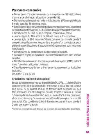 83 
Personnes concernées 
• Demandeurs d’emploi indemnisés ou susceptibles de l’être (allocations 
d’assurance chômage, allocations de solidarité). 
• Demandeurs d’emploi non indemnisés, inscrits à Pôle emploi depuis 
6 mois dans les 18 derniers mois. 
• Bénéficiaires de la convention de reclassement personnalisé, du contrat 
de transition professionnelle ou du contrat de sécurisation professionnelle. 
• Bénéficiaires du RSA ou leur conjoint, concubin ou pacsé. 
• Jeunes âgés de 18 à moins de 26 ans (sans autre condition). 
• Jeunes âgés de 26 à moins de 30 ans, qui n’ont pas travaillé pendant 
une période suffisamment longue, dans le cadre d’un contrat aidé, pour 
prétendre aux allocations d’assurance chômage ou qui sont reconnus 
handicapés. 
• Bénéficiaires du complément de libre choix d’activité. 
• Personnes physiques qui créent une entreprise dans une zone urbaine 
sensible. 
• Bénéficiaires du contrat d’appui au projet d’entreprise (CAPE) entrant 
dans l’une des catégories ci-dessus. 
• Salariés repreneurs de leur entreprise en redressement ou liquidation 
judiciaire. 
(Art. R.5141-7 et s. du CT) 
Création ou reprise d’une société 
En cas de création ou de reprise d’une société (SA, SARL,…), le bénéficiaire 
doit exercer le contrôle effectif de l’entreprise, c’est-à-dire soit détenir 
plus de 50 % du capital seul ou en famille* avec au moins 35 % à 
titre personnel, soit être dirigeant dans la société et détenir au moins 
1/3 du capital seul ou en famille*, avec au moins 25 % à titre personnel, 
et ce, sous réserve qu’aucun autre associé ne détienne plus de la moitié 
du capital. Ces conditions doivent être réunies au minimum pendant 
2 ans. (Art. R.5141-2 du CT) 
* Sont prises en compte les parts détenues par le conjoint, les ascendants et les descendants. 
CRÉATION, REPRISE D’ENTREPRISE 
 